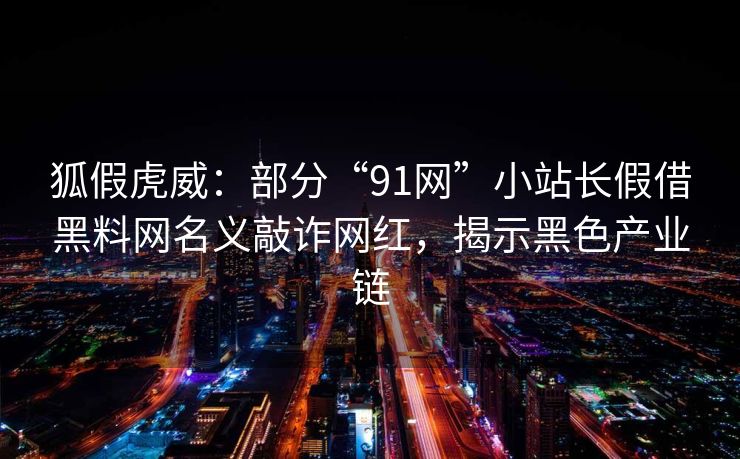 狐假虎威：部分“91网”小站长假借黑料网名义敲诈网红，揭示黑色产业链