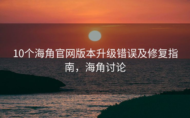 10个海角官网版本升级错误及修复指南,海角讨论 10个海角官网版本升级错误及修复指南,海角讨论