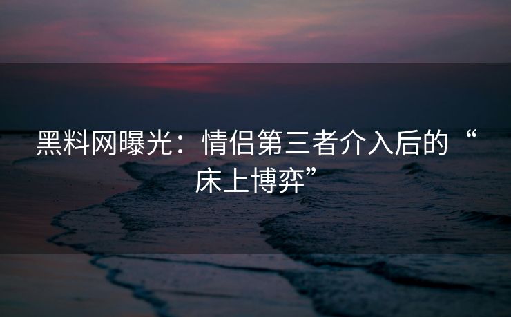 黑料网曝光：情侣第三者介入后的“床上博弈”