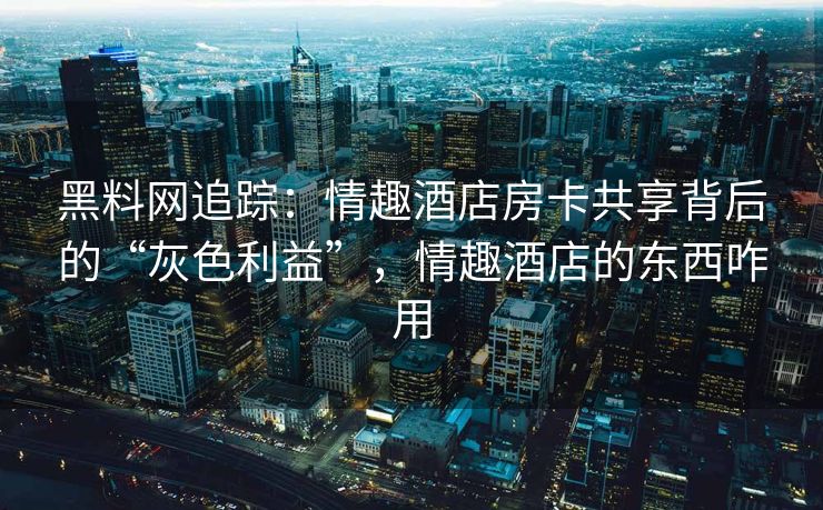 黑料网追踪：情趣酒店房卡共享背后的“灰色利益”，情趣酒店的东西咋用