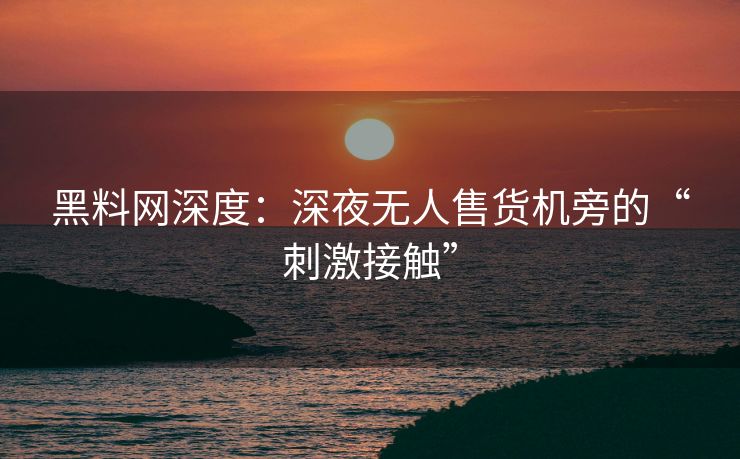 黑料网深度:深夜无人售货机旁的“刺激接触” 黑料网深度:深夜无人售货机旁的“刺激接触”