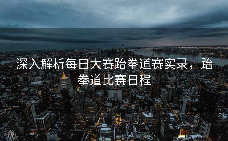 深入解析每日大赛跆拳道赛实录，跆拳道比赛日程