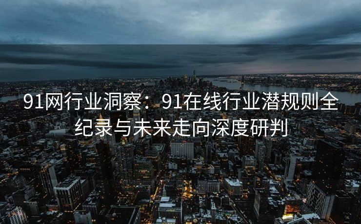 91网行业洞察：91在线行业潜规则全纪录与未来走向深度研判