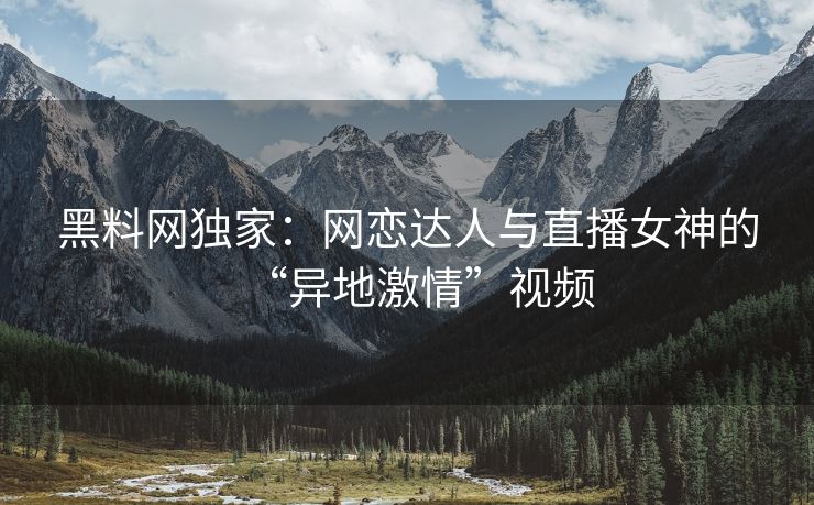 黑料网独家:网恋达人与直播女神的“异地激情”视频 黑料网独家:网恋达人与直播女神的“异地激情”视频