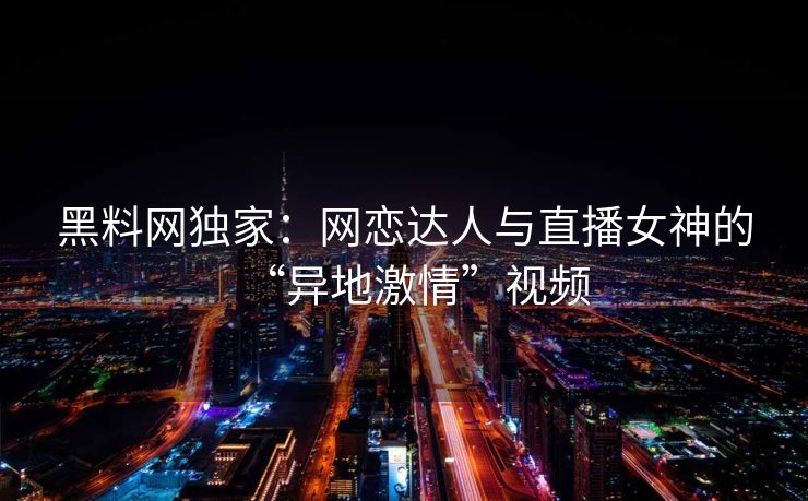 黑料网独家:网恋达人与直播女神的“异地激情”视频 黑料网独家:网恋达人与直播女神的“异地激情”视频