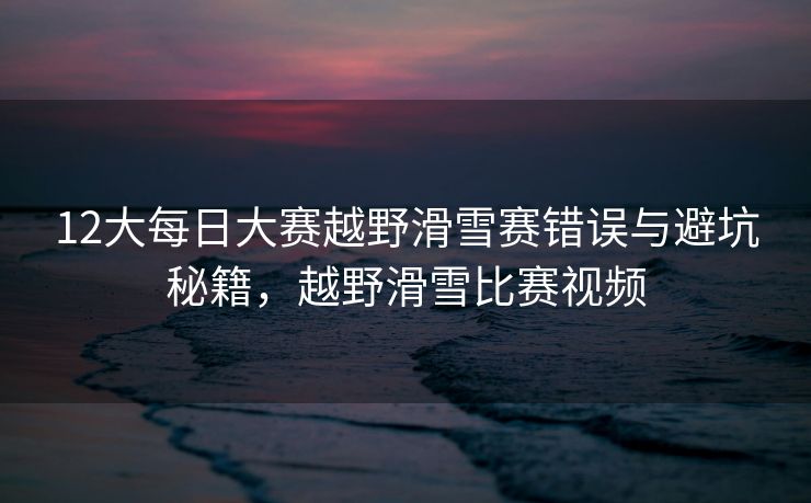 12大每日大赛越野滑雪赛错误与避坑秘籍,越野滑雪比赛视频 12大每日大赛越野滑雪赛错误与避坑秘籍,越野滑雪比赛视频