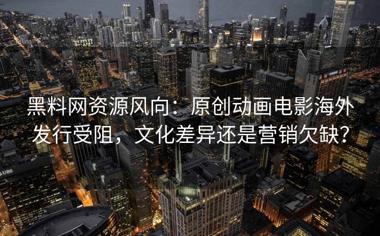 黑料网资源风向：原创动画电影海外发行受阻，文化差异还是营销欠缺？