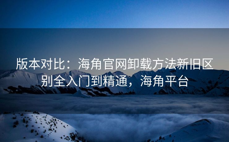 版本对比:海角官网卸载方法新旧区别全入门到精通,海角平台 版本对比:海角官网卸载方法新旧区别全入门到精通,海角平台