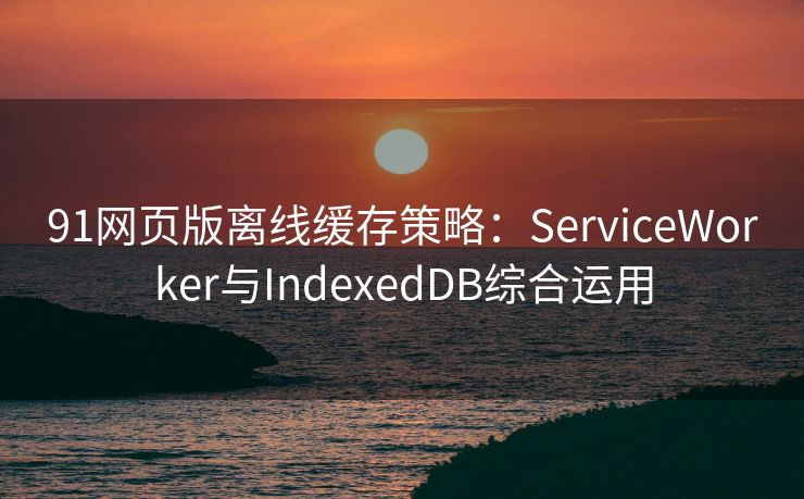 91网页版离线缓存策略：ServiceWorker与IndexedDB综合运用