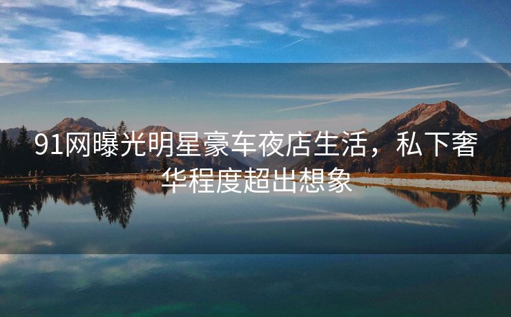 91网曝光明星豪车夜店生活,私下奢华程度超出想象 91网曝光明星豪车夜店生活,私下奢华程度超出想象