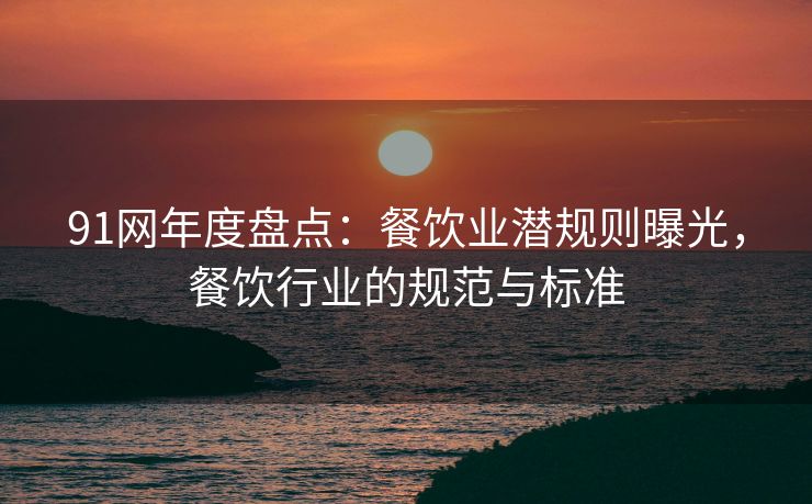 91网年度盘点：餐饮业潜规则曝光，餐饮行业的规范与标准