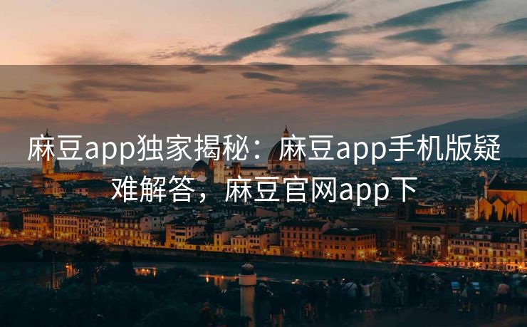 麻豆app独家揭秘：麻豆app手机版疑难解答，麻豆官网app下