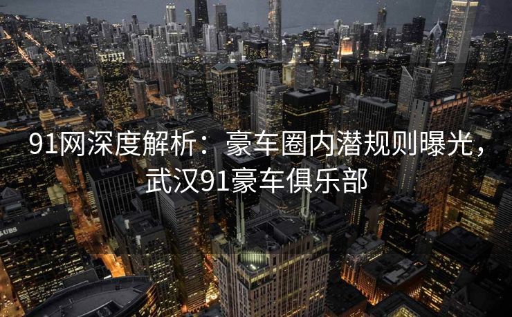 91网深度解析:豪车圈内潜规则曝光,武汉91豪车俱乐部 91网深度解析:豪车圈内潜规则曝光,武汉91豪车俱乐部