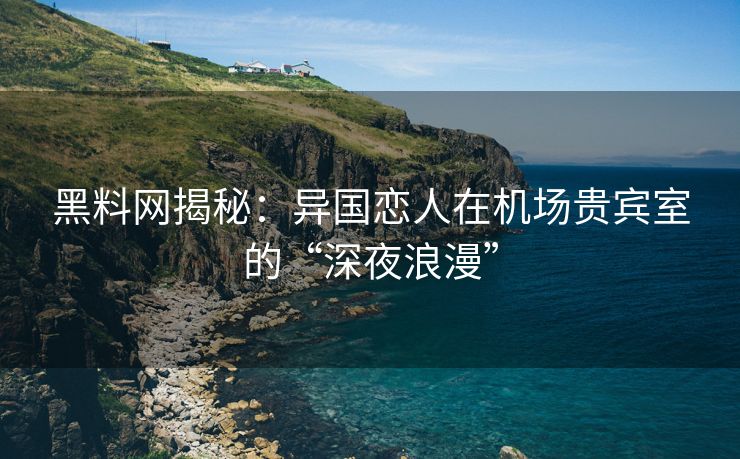 黑料网揭秘：异国恋人在机场贵宾室的“深夜浪漫”