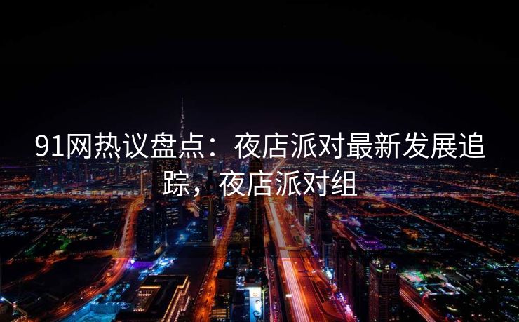 91网热议盘点:夜店派对最新发展追踪,夜店派对组 91网热议盘点:夜店派对最新发展追踪,夜店派对组