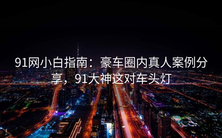 91网小白指南:豪车圈内真人案例分享,91大神这对车头灯 91网小白指南:豪车圈内真人案例分享,91大神这对车头灯