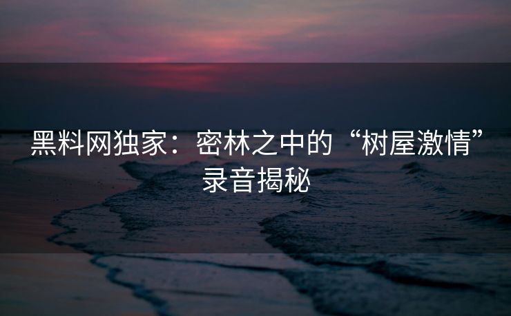 黑料网独家:密林之中的“树屋激情”录音揭秘 黑料网独家:密林之中的“树屋激情”录音揭秘